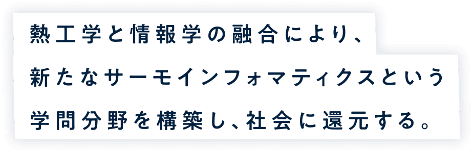 熱工学と情報学の融合により、新たなサーモインフォマティクスという学問分野を構築し、社会に還元する。